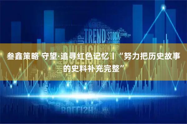 叁鑫策略 守望·追寻红色记忆丨“努力把历史故事的史料补充完整”