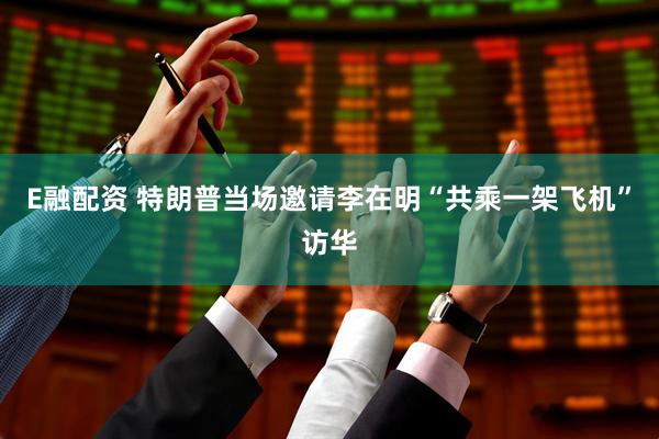 E融配资 特朗普当场邀请李在明“共乘一架飞机”访华