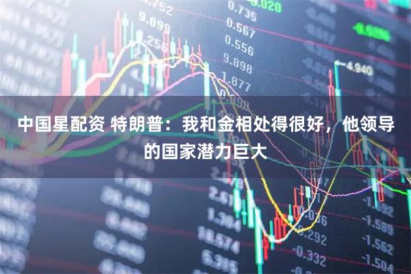 中国星配资 特朗普：我和金相处得很好，他领导的国家潜力巨大