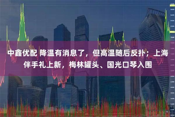 中鑫优配 降温有消息了，但高温随后反扑；上海伴手礼上新，梅林罐头、国光口琴入围