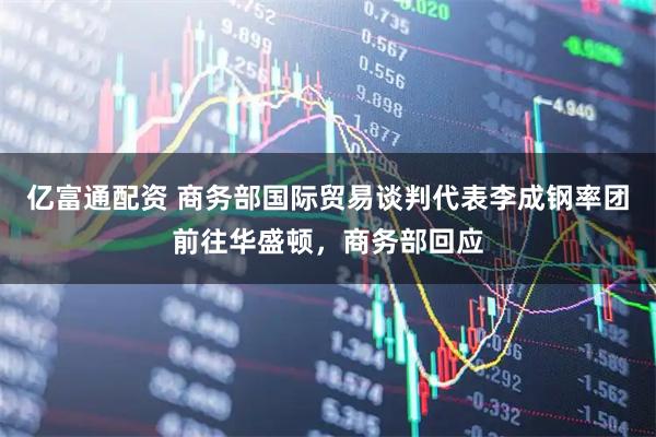 亿富通配资 商务部国际贸易谈判代表李成钢率团前往华盛顿，商务部回应