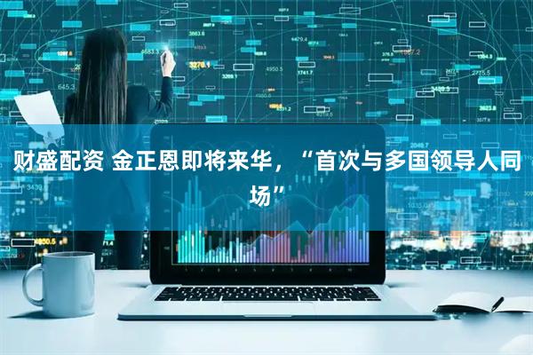 财盛配资 金正恩即将来华，“首次与多国领导人同场”
