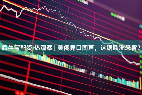 犇牛宝配资 热观察 | 美俄异口同声，这锅欧洲来背？