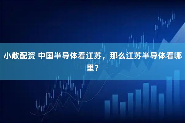 小散配资 中国半导体看江苏，那么江苏半导体看哪里？