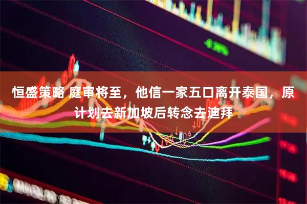 恒盛策略 庭审将至，他信一家五口离开泰国，原计划去新加坡后转念去迪拜