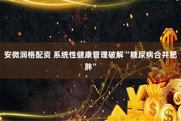 安微润格配资 系统性健康管理破解“糖尿病合并肥胖”