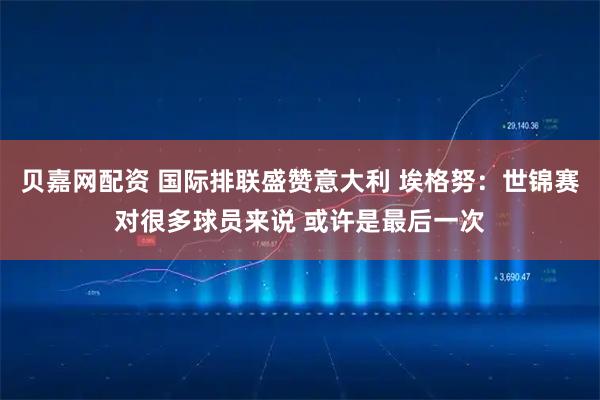 贝嘉网配资 国际排联盛赞意大利 埃格努：世锦赛对很多球员来说 或许是最后一次