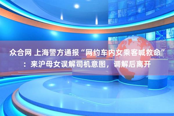 众合网 上海警方通报“网约车内女乘客喊救命”：来沪母女误解司机意图，调解后离开