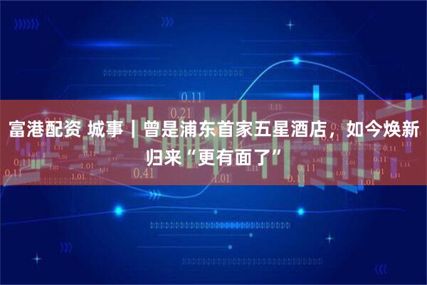 富港配资 城事｜曾是浦东首家五星酒店，如今焕新归来“更有面了”