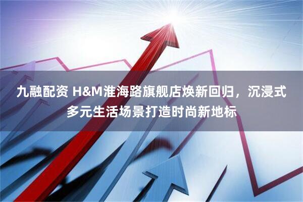 九融配资 H&M淮海路旗舰店焕新回归，沉浸式多元生活场景打造时尚新地标
