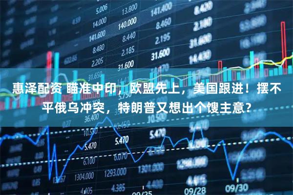 惠泽配资 瞄准中印，欧盟先上，美国跟进！摆不平俄乌冲突，特朗普又想出个馊主意？