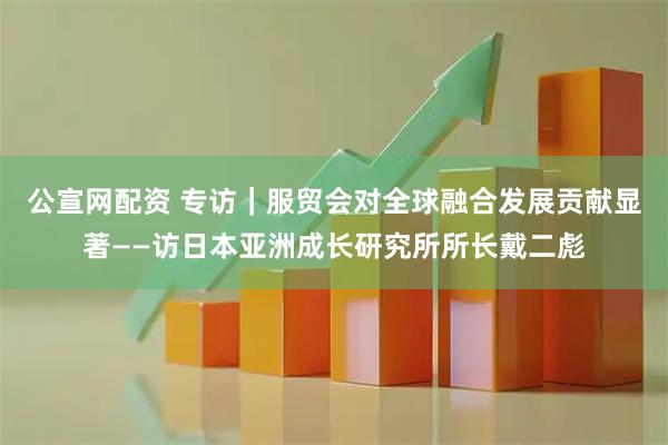 公宣网配资 专访｜服贸会对全球融合发展贡献显著——访日本亚洲成长研究所所长戴二彪