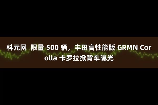 科元网  限量 500 辆，丰田高性能版 GRMN Corolla 卡罗拉掀背车曝光