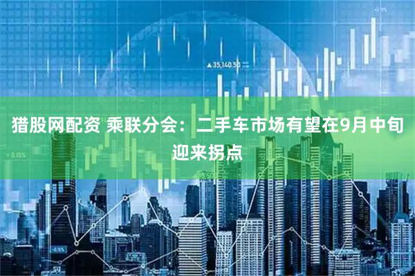猎股网配资 乘联分会：二手车市场有望在9月中旬迎来拐点