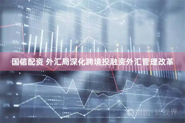 国信配资 外汇局深化跨境投融资外汇管理改革