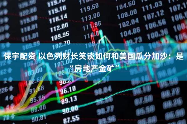 保宇配资 以色列财长笑谈如何和美国瓜分加沙：是“房地产金矿”