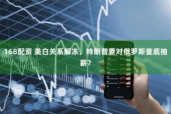 168配资 美白关系解冻，特朗普要对俄罗斯釜底抽薪？