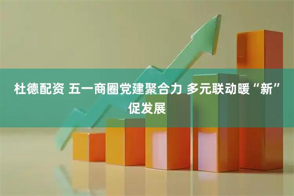 杜德配资 五一商圈党建聚合力 多元联动暖“新”促发展