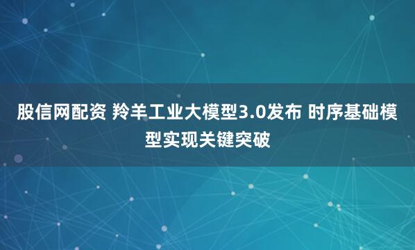股信网配资 羚羊工业大模型3.0发布 时序基础模型实现关键突破