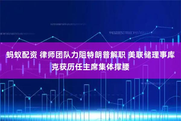 蚂蚁配资 律师团队力阻特朗普解职 美联储理事库克获历任主席集体撑腰