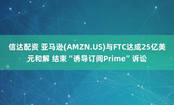 信达配资 亚马逊(AMZN.US)与FTC达成25亿美元和解 结束“诱导订阅Prime”诉讼