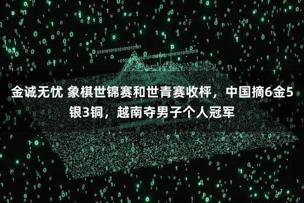 金诚无忧 象棋世锦赛和世青赛收枰，中国摘6金5银3铜，越南夺男子个人冠军