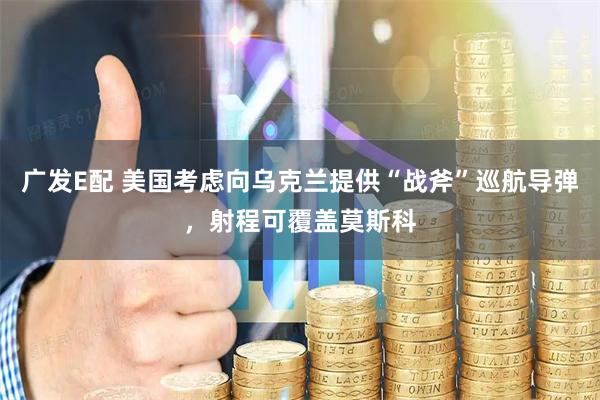广发E配 美国考虑向乌克兰提供“战斧”巡航导弹，射程可覆盖莫斯科