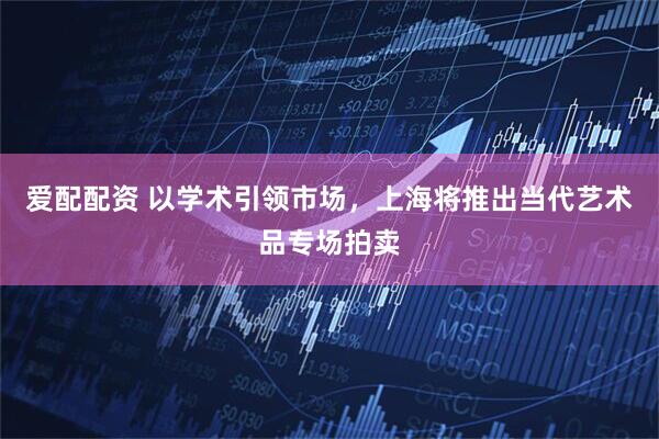爱配配资 以学术引领市场，上海将推出当代艺术品专场拍卖