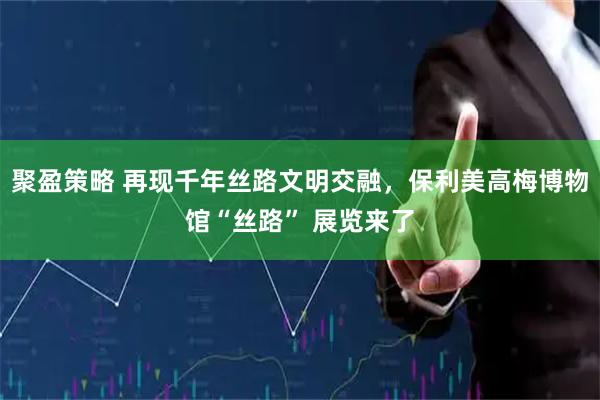 聚盈策略 再现千年丝路文明交融，保利美高梅博物馆“丝路” 展览来了