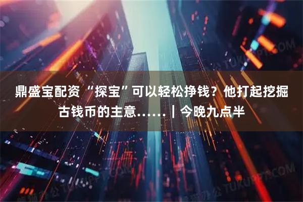 鼎盛宝配资 “探宝”可以轻松挣钱？他打起挖掘古钱币的主意……｜今晚九点半