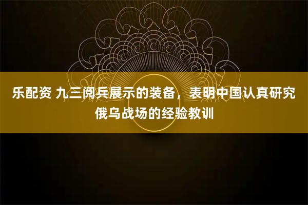 乐配资 九三阅兵展示的装备，表明中国认真研究俄乌战场的经验教训
