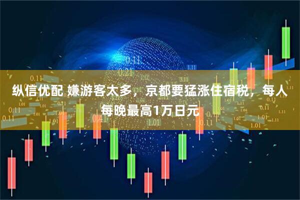 纵信优配 嫌游客太多，京都要猛涨住宿税，每人每晚最高1万日元