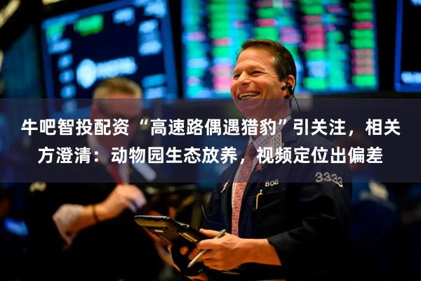 牛吧智投配资 “高速路偶遇猎豹”引关注，相关方澄清：动物园生态放养，视频定位出偏差