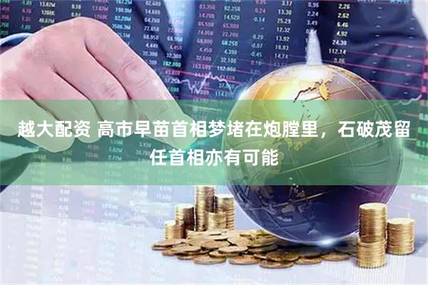 越大配资 高市早苗首相梦堵在炮膛里，石破茂留任首相亦有可能