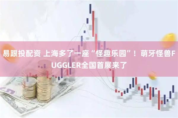 易跟投配资 上海多了一座“怪趣乐园”！萌牙怪兽FUGGLER全国首展来了