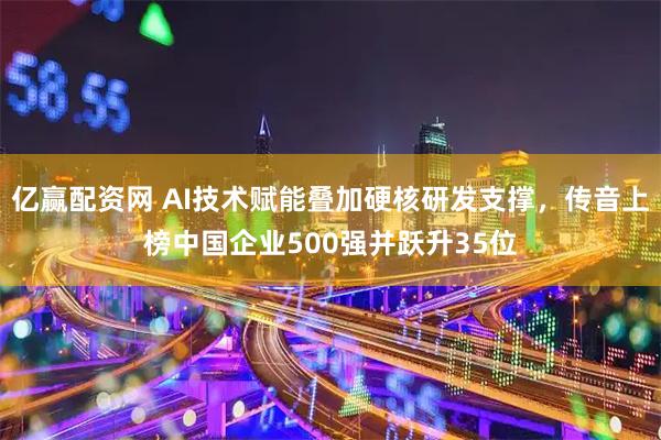 亿赢配资网 AI技术赋能叠加硬核研发支撑，传音上榜中国企业500强并跃升35位