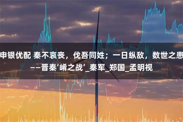 申银优配 秦不哀丧，伐吾同姓；一日纵敌，数世之患——晋秦‘崤之战’_秦军_郑国_孟明视