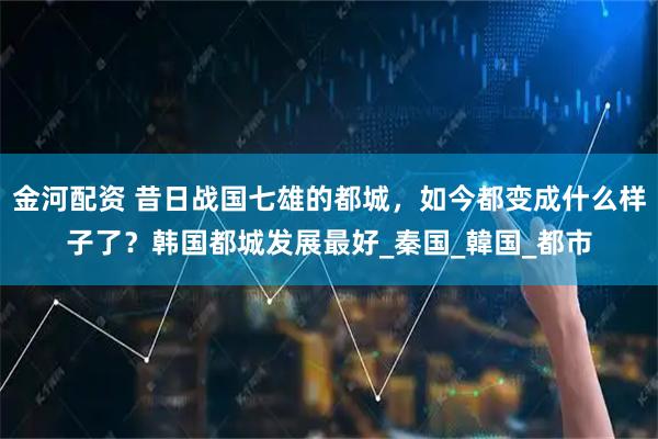 金河配资 昔日战国七雄的都城，如今都变成什么样子了？韩国都城发展最好_秦国_韓国_都市