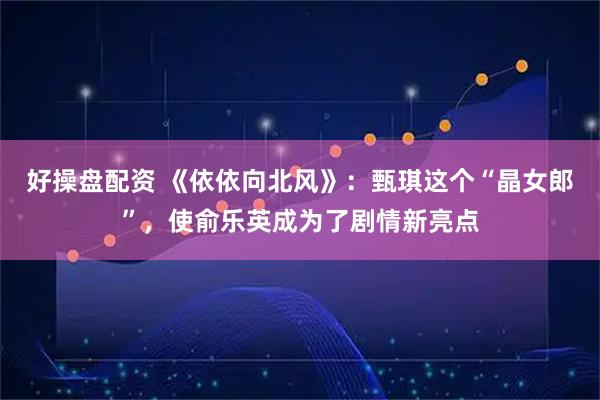 好操盘配资 《依依向北风》：甄琪这个“晶女郎”，使俞乐英成为了剧情新亮点