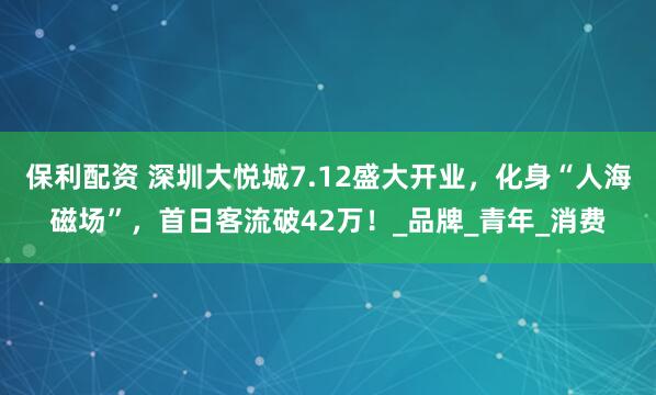 保利配资 深圳大悦城7.12盛大开业，化身“人海磁场”，首日客流破42万！_品牌_青年_消费