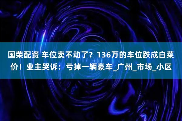 国荣配资 车位卖不动了?136万的车位跌成白菜价!业主哭诉:亏掉一辆豪车_广州_市场_小区