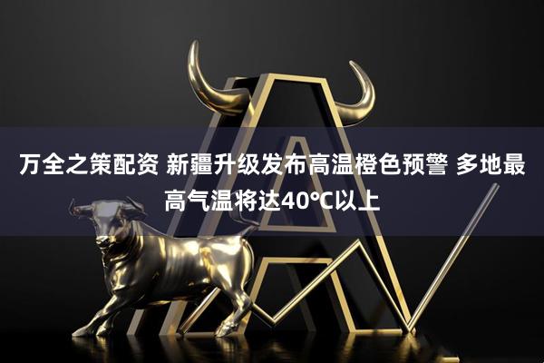 万全之策配资 新疆升级发布高温橙色预警 多地最高气温将达40℃以上