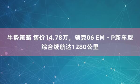 牛势策略 售价14.78万，领克06 EM - P新车型综合续航达1280公里