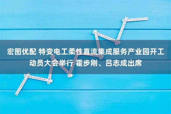 宏图优配 特变电工柔性直流集成服务产业园开工动员大会举行 霍步刚、吕志成出席