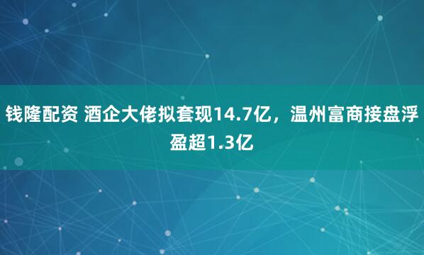 钱隆配资 酒企大佬拟套现14.7亿，温州富商接盘浮盈超1.3亿