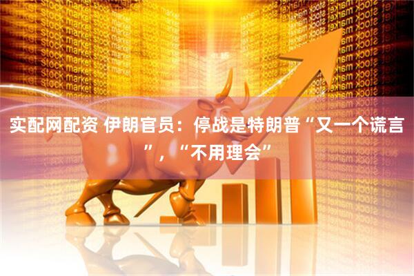 实配网配资 伊朗官员：停战是特朗普“又一个谎言”，“不用理会”