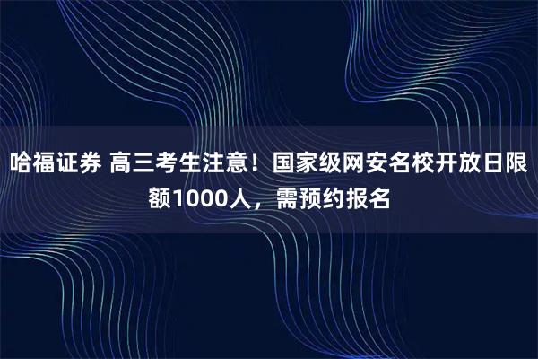 哈福证券 高三考生注意！国家级网安名校开放日限额1000人，需预约报名