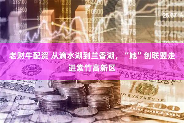老财牛配资 从滴水湖到兰香湖,“她”创联盟走进紫竹高新区
