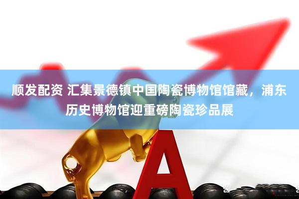 顺发配资 汇集景德镇中国陶瓷博物馆馆藏，浦东历史博物馆迎重磅陶瓷珍品展